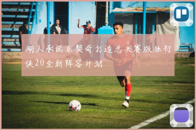 湖人承诺东契奇打造总决赛版独行侠20全新阵容计划
