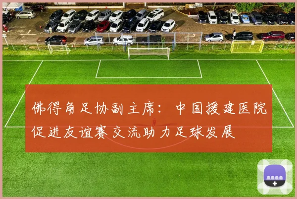 佛得角足协副主席：中国援建医院促进友谊赛交流助力足球发展