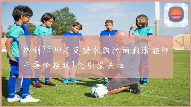 热刺7500万英镑求购托纳利遭拒纽卡要价接近1亿引发关注