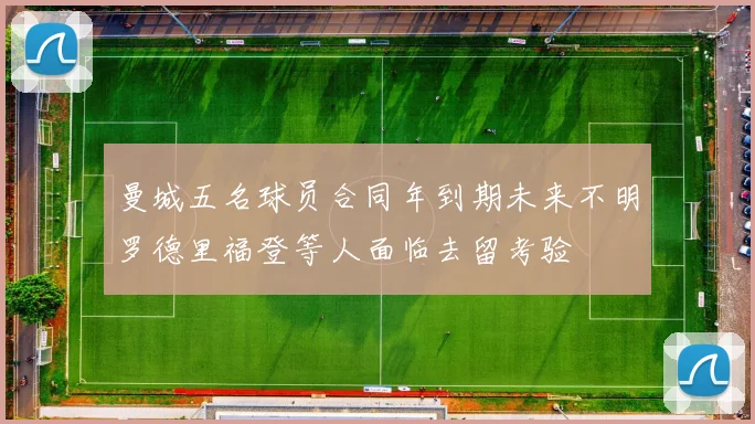曼城五名球员合同年到期未来不明罗德里福登等人面临去留考验