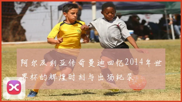 阿尔及利亚传奇曼迪回忆2014年世界杯的辉煌时刻与出场纪录
