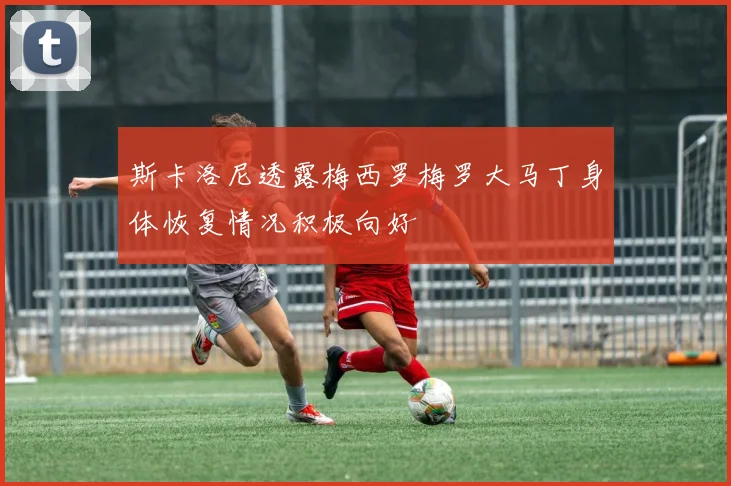 斯卡洛尼透露梅西罗梅罗大马丁身体恢复情况积极向好