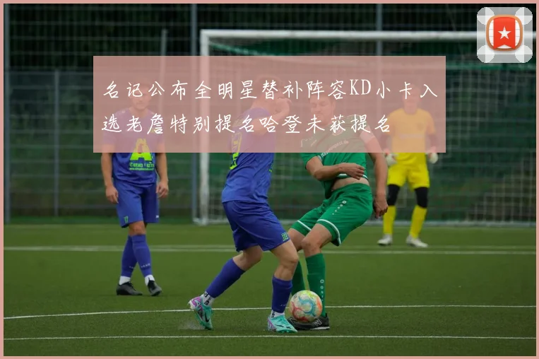 名记公布全明星替补阵容KD小卡入选老詹特别提名哈登未获提名