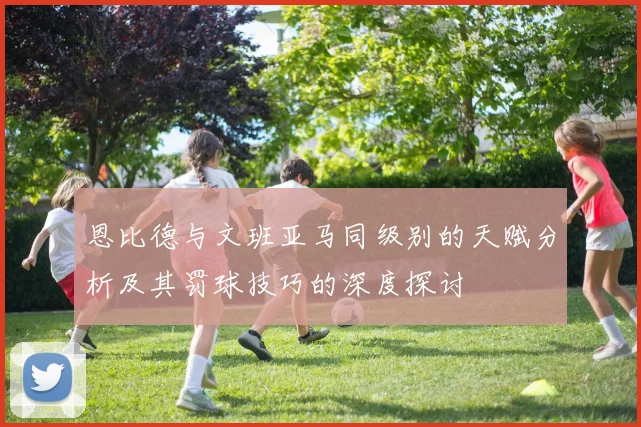 恩比德与文班亚马同级别的天赋分析及其罚球技巧的深度探讨