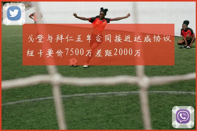 戈登与拜仁五年合同接近达成协议纽卡要价7500万差距2000万