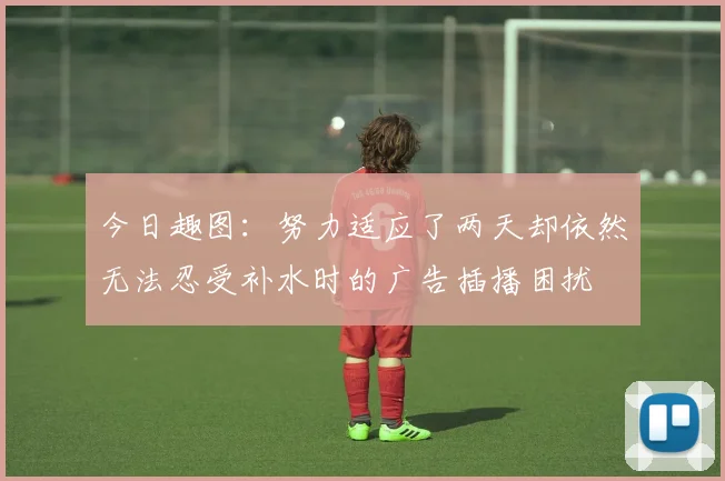 今日趣图：努力适应了两天却依然无法忍受补水时的广告插播困扰