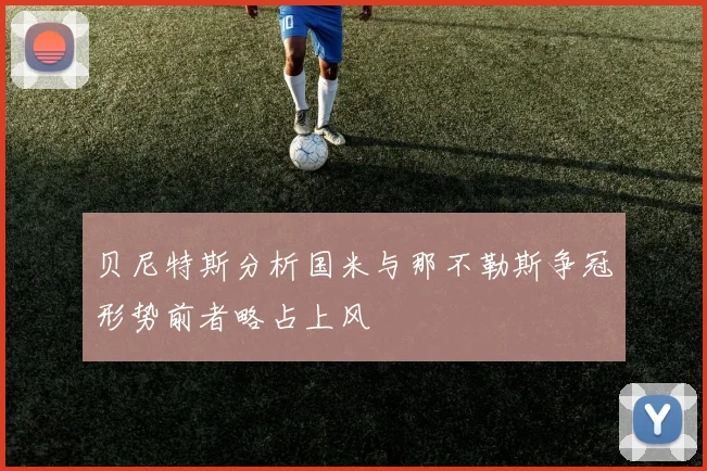 贝尼特斯分析国米与那不勒斯争冠形势前者略占上风