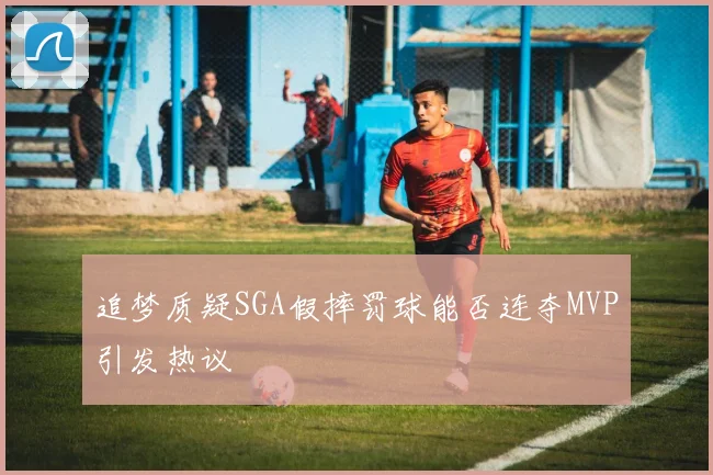 追梦质疑SGA假摔罚球能否连夺MVP引发热议
