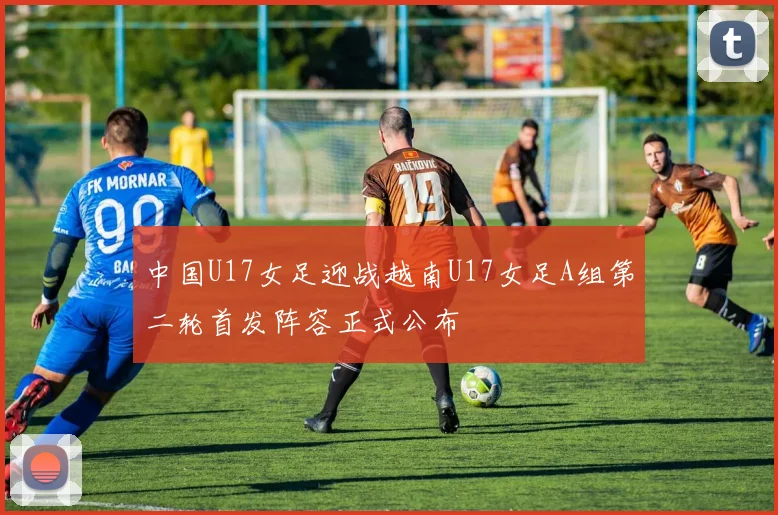 中国U17女足迎战越南U17女足A组第二轮首发阵容正式公布