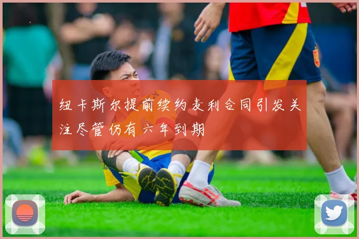 纽卡斯尔提前续约麦利合同引发关注尽管仍有六年到期