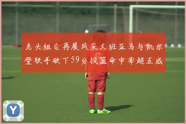 光头组合再展风采文班亚马与凯尔登联手砍下59分投篮命中率超五成