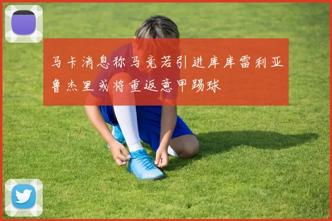 马卡消息称马竞若引进库库雷利亚鲁杰里或将重返意甲踢球