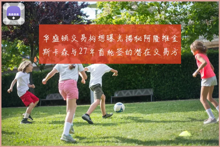 华盛顿交易构想曝光揭秘阿隆维金斯卡森与27年首轮签的潜在交易方案
