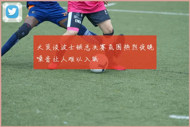 大莫谈波士顿总决赛氛围热烈夜晚噪音让人难以入眠