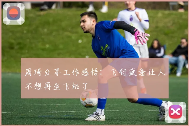 周琦分享工作感悟：飞行疲惫让人不想再坐飞机了
