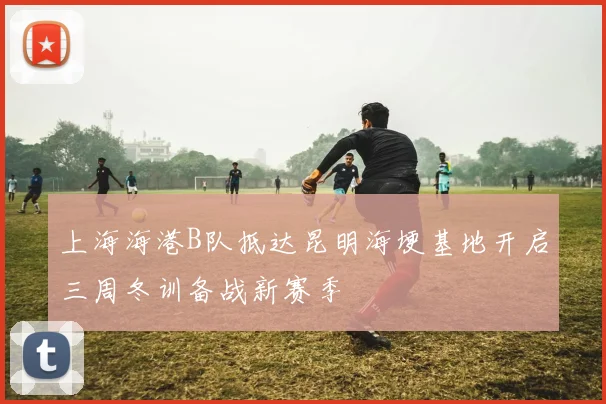 上海海港B队抵达昆明海埂基地开启三周冬训备战新赛季