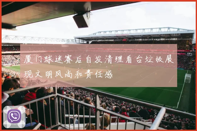 厦门球迷赛后自发清理看台垃圾展现文明风尚和责任感