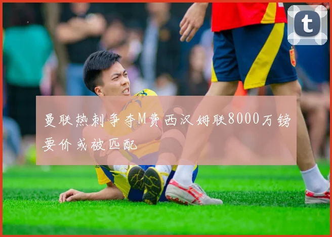 曼联热刺争夺M费西汉姆联8000万镑要价或被匹配