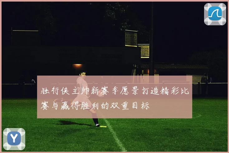 独行侠主帅新赛季愿景打造精彩比赛与赢得胜利的双重目标