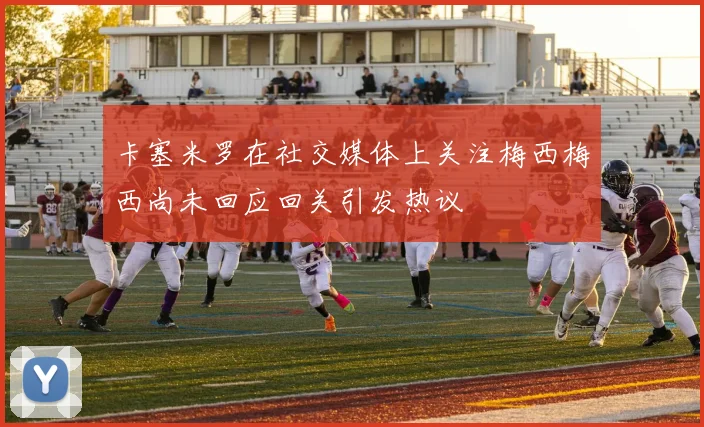 卡塞米罗在社交媒体上关注梅西梅西尚未回应回关引发热议