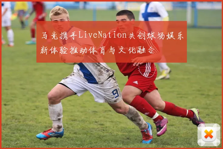 马竞携手LiveNation共创球场娱乐新体验推动体育与文化融合